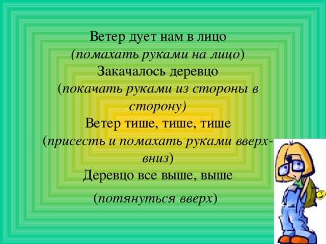 Ветер дует нам в лицо (помахать руками на лицо ) Закачалось деревцо ( покачать руками из стороны в сторону) Ветер тише, тише, тише ( присесть и помахать руками вверх-вниз ) Деревцо все выше, выше ( потянуться вверх )  