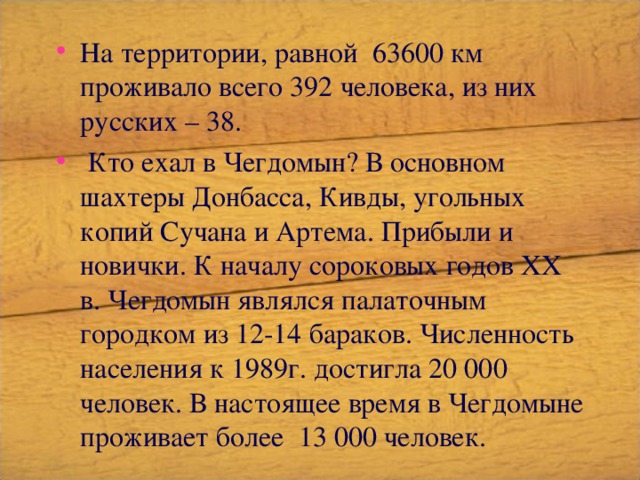 На территории, равной 63600 км проживало всего 392 человека, из них русских – 38.  Кто ехал в Чегдомын? В основном шахтеры Донбасса, Кивды, угольных копий Сучана и Артема. Прибыли и новички. К началу сороковых годов ХХ в. Чегдомын являлся палаточным городком из 12-14 бараков. Численность населения к 1989г. достигла 20 000 человек. В настоящее время в Чегдомыне проживает более 13 000 человек. 