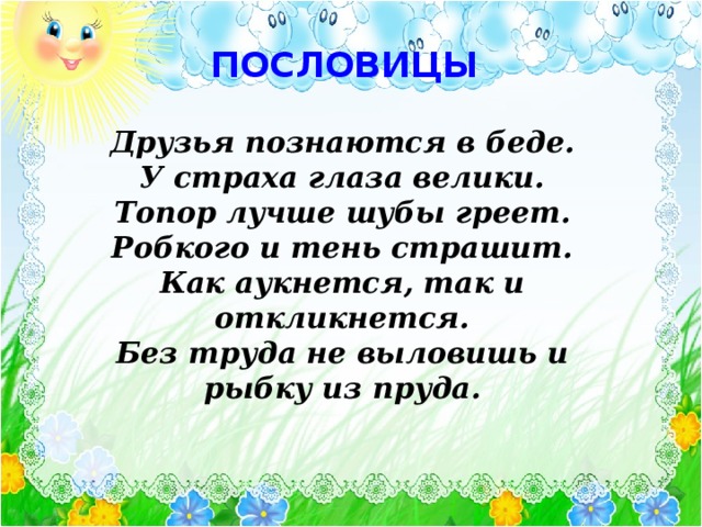 ПОСЛОВИЦЫ  Друзья познаются в беде. У страха глаза велики. Топор лучше шубы греет. Робкого и тень страшит. Как аукнется, так и откликнется. Без труда не выловишь и рыбку из пруда.  Текст появляется по щелчку Можно с детьми подобрать к каждой пословице подходящую сказку. Элла Рештейн, Светлана Спасибова. Пословицы хорошо развивают мыслительные процессы, понимание переносного смысла понятий, дающие возможность дальнейшего использования их в бытовой речи. 