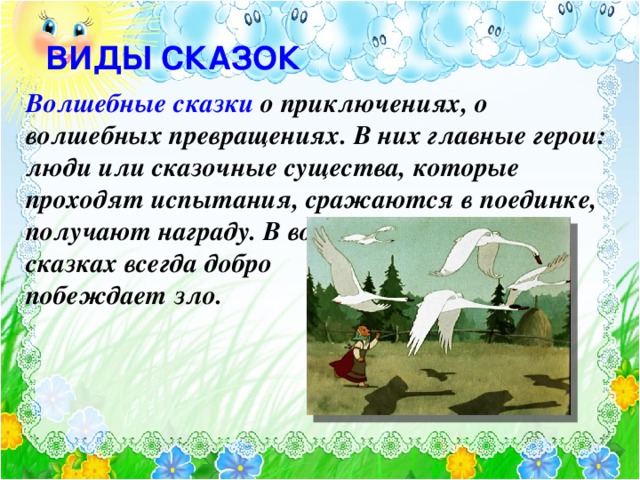 ВИДЫ СКАЗОК Волшебные сказки о приключениях, о волшебных превращениях. В них главные герои: люди или сказочные существа, которые проходят испытания, сражаются в поединке, получают награду. В волшебных сказках всегда добро побеждает зло. Текст появляется по щелчку. Картинка- после текста. Элла Рештейн, Светлана Спасибова.В отличие от других видов сказок, волшебная имеет в своей основе вполне четкую композицию и сюжет. А также, чаще всего, узнаваемый набор неких универсальных «формул», по которым ее легко узнать и отличить. Это и стандартное начало – «Жили-были в некотором царстве в некотором государстве…», или финал «И я там был, мед-пиво пил…», и стандартные формулы вопросов-ответов «куда путь держишь?» и другие. Герою обязательно нужны чудесные помощники. Но получить такого помощника непросто – нужно пройти испытание, выбрать правильный ответ или верный путь. Элла Рештейн.Мифологические сказки, сказочные образы связаны с историей народа, знаковой-символикой древности. Например, птицы как символы воздушного транспорта, плодовые деревья как символ материнства. 