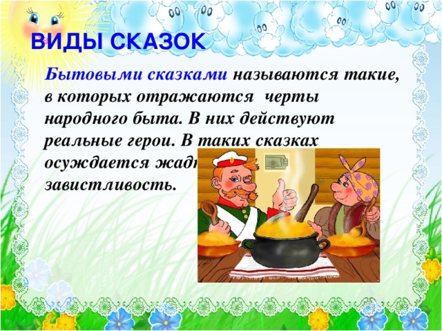 ВИДЫ СКАЗОК Бытовыми сказками называются такие, в которых отражаются черты народного быта. В них действуют реальные герои. В таких сказках осуждается жадность, невежество, завистливость.  Текст появляется по щелчку. Картинка- после текста. Бытовые сказки кратки. В центре сюжета обычно один эпизод, действие развивается быстро, нет повторения эпизодов, события в них можно определить как нелепые, смешные, странные. В этих сказках широко развит комизм, что определяется их сатирическим, юмористическим, ироническим характером. В них нет ужасов, они веселы, остроумны, все сосредоточено на действии и особенностях повествования, которые раскрывают образы героев. 