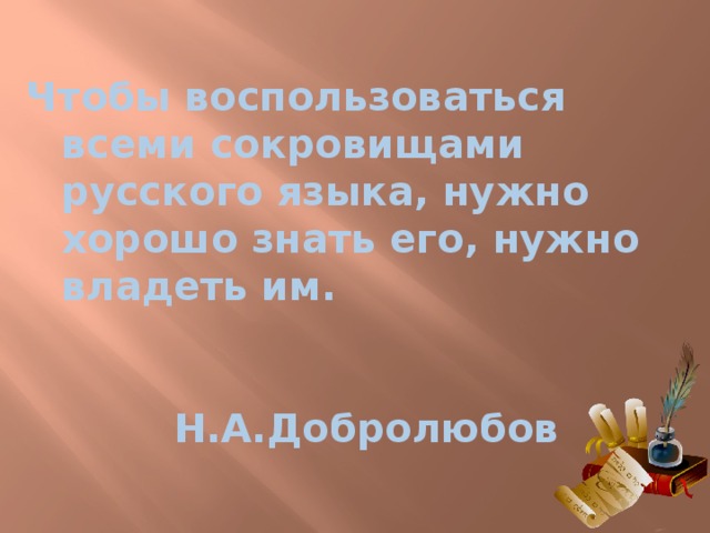 Чтобы воспользоваться всеми сокровищами русского языка, нужно хорошо знать его, нужно владеть им.            Н.А.Добролюбов 