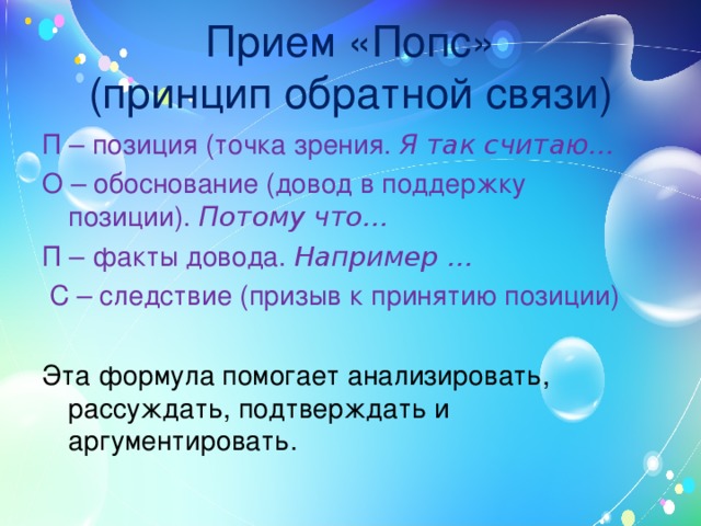 Прием «Попс»  (принцип обратной связи) П – позиция (точка зрения. Я так считаю… О – обоснование (довод в поддержку позиции). Потому что… П – факты довода. Например …  С – следствие (призыв к принятию позиции) Эта формула помогает анализировать, рассуждать, подтверждать и аргументировать. 