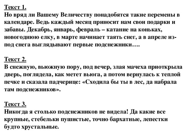 Текст 1.  Но вряд ли Вашему Величеству понадобятся такие перемены в календаре. Ведь каждый месяц приносит нам свои подарки и забавы. Декабрь, январь, февраль – катание на коньках, новогоднюю елку, в марте начинает таять снег, а в апреле из-под снега выглядывают первые подснежники….     Текст 2.  В снежную, вьюжную пору, под вечер, злая мачеха приоткрыла дверь, поглядела, как метет вьюга, а потом вернулась к теплой печке и сказала падчерице: «Сходила бы ты в лес, да набрала там подснежников».     Текст 3.  Никогда я столько подснежников не видела! Да какие все крупные, стебельки пушистые, точно бархатные, лепестки будто хрустальные.