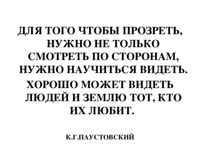 ДЛЯ ТОГО ЧТОБЫ ПРОЗРЕТЬ, НУЖНО НЕ ТОЛЬКО СМОТРЕТЬ ПО СТОРОНАМ, НУЖНО НАУЧИТЬСЯ ВИДЕТЬ. ХОРОШО МОЖЕТ ВИДЕТЬ ЛЮДЕЙ И ЗЕМЛЮ ТОТ, КТО ИХ ЛЮБИТ.  К.Г.ПАУСТОВСКИЙ