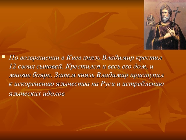 По возвращении в Киев князь Владимир крестил 12 своих сыновей. Крестился и весь его дом, и многие бояре. Затем князь Владимир приступил к искоренению язычества на Руси и истреблению языческих идолов