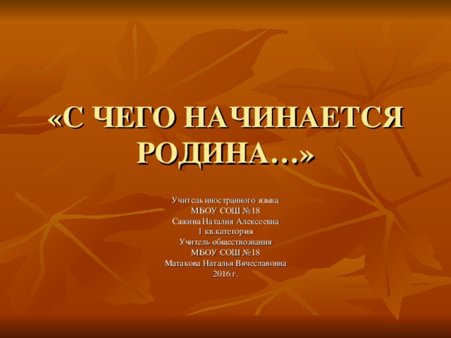 «С ЧЕГО НАЧИНАЕТСЯ РОДИНА…» Учитель иностранного языка МБОУ СОШ №18 Сажина Наталия Алексеевна 1 кв.категория Учитель обществознания МБОУ СОШ №18 Матакова Наталья Вячеславовна 2016 г.