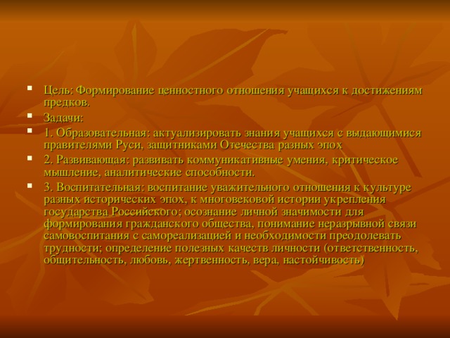 Цель: Формирование ценностного отношения учащихся к достижениям предков. Задачи: 1. Образовательная: актуализировать знания учащихся с выдающимися правителями Руси, защитниками Отечества разных эпох 2. Развивающая: развивать коммуникативные умения, критическое мышление, аналитические способности. 3. Воспитательная: воспитание уважительного отношения к культуре разных исторических эпох, к многовековой истории укрепления государства Российского; осознание личной значимости для формирования гражданского общества, понимание неразрывной связи самовоспитания с самореализацией и необходимости преодолевать трудности; определение полезных качеств личности (ответственность, общительность, любовь, жертвенность, вера, настойчивость)