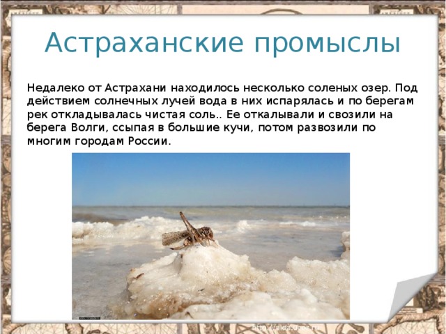 Астраханские промыслы Недалеко от Астрахани находилось несколько соленых озер. Под действием солнечных лучей вода в них испарялась и по берегам рек откладывалась чистая соль.. Ее откалывали и свозили на берега Волги, ссыпая в большие кучи, потом развозили по многим городам России.