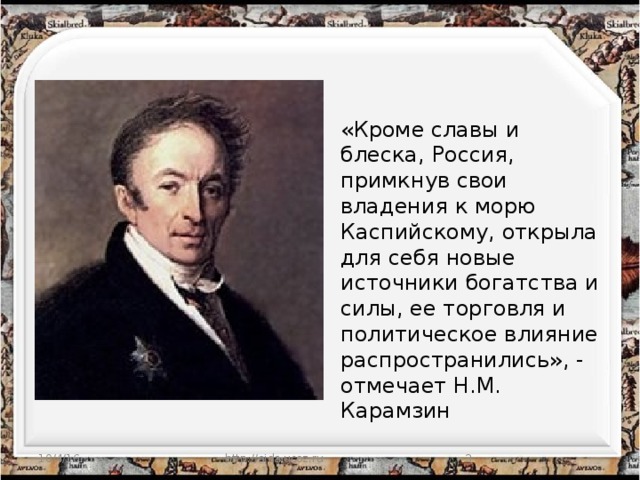 «Кроме славы и блеска, Россия, примкнув свои владения к морю Каспийскому, открыла для себя новые источники богатства и силы, ее торговля и политическое влияние распространились», - отмечает Н.М. Карамзин 10/4/16 http://aida.ucoz.ru  