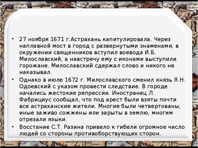 27 ноября 1671 г.Астрахань капитулировала. Через наплавной мост в город с развернутыми знаменами, в окружении священников вступил воевода И.Б. Милославский, а навстречу ему с иконами выступили горожане. Милославский сдержал слово и никого не наказывал. Однако в июле 1672 г. Милославского сменил князь Я.Н. Одоевский с указом провести следствие. В городе начались жестокие репрессии. Иностранец Л. Фабрициус сообщал, что под арест были взяты почти все астраханские жители. Многие были четвертованы, иные заживо сожжены или зарыты в землю, многим отрезали языки. Восстание С.Т. Разина привело к гибели огромное число людей со стороны противоборствующих сторон. 10/4/16 http://aida.ucoz.ru  