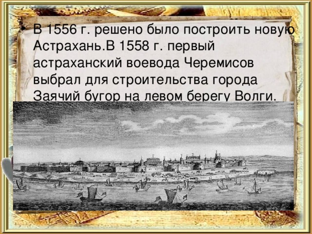 В 1556 г. решено было построить новую Астрахань.В 1558 г. первый астраханский воевода Черемисов выбрал для строительства города Заячий бугор на левом берегу Волги. 