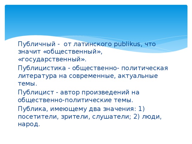 Публичный - от латинского publikus, что значит «общественный», «государственный». Публицистика - общественно- политическая литература на современные, актуальные темы. Публицист - автор произведений на общественно-политические темы. Публика, имеющему два значения: 1) посетители, зрители, слушатели; 2) люди, народ. 