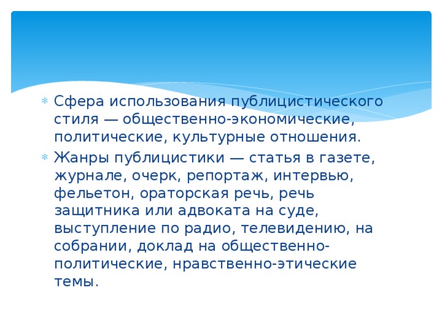 Сфера использования публицистического стиля — общественно-экономические, политические, культурные отношения. Жанры публицистики — статья в газете, журнале, очерк, репортаж, интервью, фельетон, ораторская речь, речь защитника или адвоката на суде, выступление по радио, телевидению, на собрании, доклад на общественно-политические, нравственно-этические темы. 