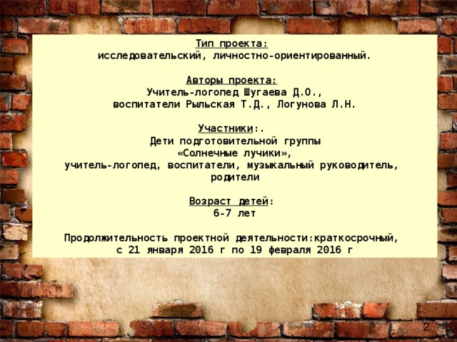 Тип проекта:   исследовательский, личностно-ориентированный.   Авторы проекта:   Учитель-логопед Шугаева Д.О.,  воспитатели Рыльская Т.Д., Логунова Л.Н.   Участники :.  Дети подготовительной группы  «Солнечные лучики», учитель-логопед, воспитатели, музыкальный руководитель, родители   Возраст детей :  6-7 лет   Продолжительность проектной  деятельности:краткосрочный, с 21 января 2016 г по 19 февраля 2016 г 