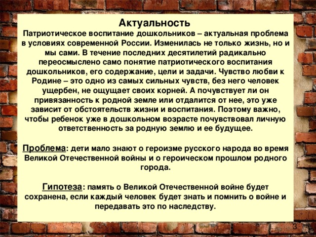 Актуальность   Патриотическое воспитание дошкольников – актуальная проблема в условиях современной России. Изменилась не только жизнь, но и мы сами. В течение последних десятилетий радикально переосмыслено само понятие патриотического воспитания дошкольников, его содержание, цели и задачи. Чувство любви к Родине – это одно из самых сильных чувств, без него человек ущербен, не ощущает своих корней. А почувствует ли он привязанность к родной земле или отдалится от нее, это уже зависит от обстоятельств жизни и воспитания. Поэтому важно, чтобы ребенок уже в дошкольном возрасте почувствовал личную ответственность за родную землю и ее будущее.   Проблема : дети мало знают о героизме русского народа во время Великой Отечественной войны и о героическом прошлом родного города.   Гипотеза : память о Великой Отечественной войне будет сохранена, если каждый человек будет знать и помнить о войне и передавать это по наследству.   