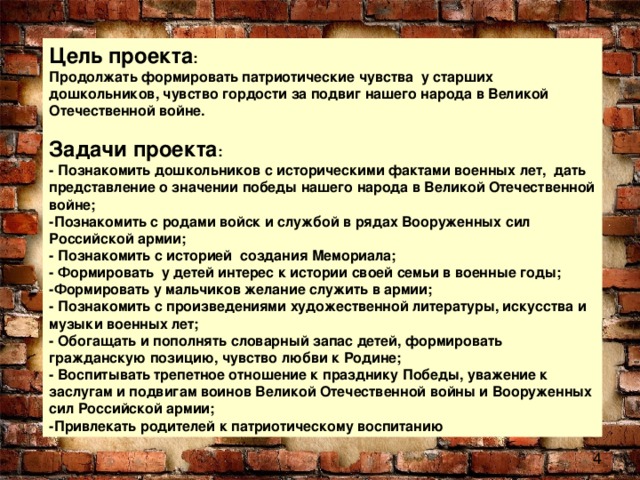 Цель проекта :    Продолжать формировать патриотические чувства  у старших дошкольников, чувство гордости за подвиг нашего народа в Великой Отечественной войне.   Задачи проекта :  - Познакомить дошкольников с историческими фактами военных лет,  дать представление о значении победы нашего народа в Великой Отечественной войне;  -Познакомить с родами войск и службой в рядах Вооруженных сил Российской армии;  - Познакомить с историей создания Мемориала;  - Формировать  у детей интерес к истории своей семьи в военные годы;  -Формировать у мальчиков желание служить в армии;  - Познакомить с произведениями художественной литературы, искусства и музыки военных лет;  - Обогащать и пополнять словарный запас детей, формировать гражданскую позицию, чувство любви к Родине;  - Воспитывать трепетное отношение к празднику Победы, уважение к заслугам и подвигам воинов Великой Отечественной войны и Вооруженных сил Российской армии;  -Привлекать родителей к патриотическому воспитанию 