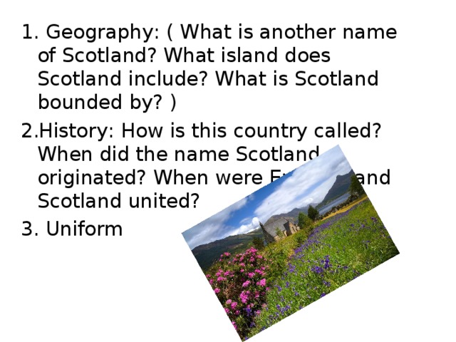 1. Geography : ( What is another name of Scotland? What island does Scotland include? What is Scotland bounded by? ) History : How is this country called? When did the name Scotland originated? When were England and Scotland united? 3. Uniform 