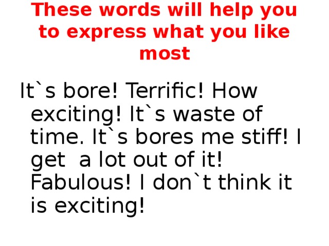 These words will help you to express what you like most It`s bore! Terrific! How exciting! It`s waste of time. It`s bores me stiff! I get a lot out of it! Fabulous! I don`t think it is exciting! 