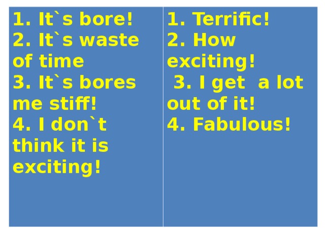 1. It`s bore! 2. It`s waste of time 3. It`s bores me stiff! 4. I don`t think it is exciting! 1. Terrific! 2. How exciting!  3. I get a lot out of it! 4. Fabulous! 
