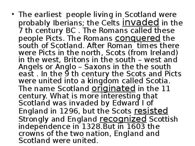 The earliest people living in Scotland were probably Iberians ; the Celts invaded in the 7 th century BC . The Romans called these people Picts. The Romans conquered the south of Scotland. After Roman times there were Picts in the north, Scots (from Ireland) in the west, Britons in the south – west and Angels or Anglo – Saxons in the the south east . In the 9 th century the Scots and Picts were united into a kingdom called Scotia. The name Scotland originated in the 11 century. What is more interesting that Scotland was invaded by Edward I of England in 1296, but the Scots resisted Strongly and England recognized Scottish independence in 1328.But in 1603 the crowns of the two nation, England and Scotland were united. 