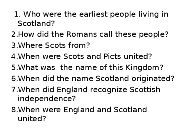  1. Who were the earliest people living in Scotland? How did the Romans call these people? Where Scots from? When were Scots and Picts united? What was the name of this Kingdom? When did the name Scotland originated? When did England recognize Scottish independence? When were England and Scotland united? 