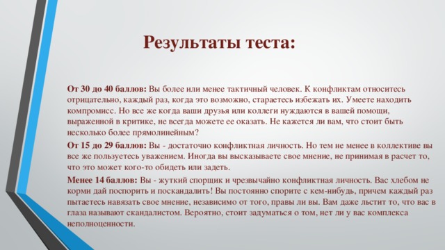 Результаты теста: От 30 до 40 баллов:  Вы более или менее тактичный человек. К конфликтам относитесь отрицательно, каждый раз, когда это возможно, стараетесь избежать их. Умеете находить компромисс. Но все же когда ваши друзья или коллеги нуждаются в вашей помощи, выраженной в критике, не всегда можете ее оказать. Не кажется ли вам, что стоит быть несколько более прямолинейным? От 15 до 29 баллов:  Вы - достаточно конфликтная личность. Но тем не менее в коллективе вы все же пользуетесь уважением. Иногда вы высказываете свое мнение, не принимая в расчет то, что это может кого-то обидеть или задеть. Менее 14 баллов:  Вы - жуткий спорщик и чрезвычайно конфликтная личность. Вас хлебом не корми дай поспорить и поскандалить! Вы постоянно спорите с кем-нибудь, причем каждый раз пытаетесь навязать свое мнение, независимо от того, правы ли вы. Вам даже льстит то, что вас в глаза называют скандалистом. Вероятно, стоит задуматься о том, нет ли у вас комплекса неполноценности. 