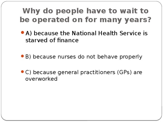 Why do people have to wait to be operated on for many years? A) because the National Health Service is starved of finance B) because nurses do not behave properly C) because general practitioners (GPs) are overworked 