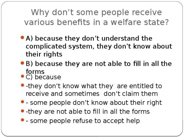 Why don’t some people receive various benefits in a welfare state? A) because they don’t understand the complicated system, they don’t know about their rights B) because they are not able to fill in all the forms C) because -they don’t know what they are entitled to receive and sometimes don’t claim them - some people don’t know about their right -they are not able to fill in all the forms - some people refuse to accept help 