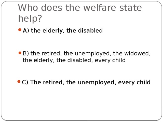 Who does the welfare state help? A) the elderly, the disabled B) the retired, the unemployed, the widowed, the elderly, the disabled, every child C) The retired, the unemployed, every child 