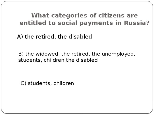 What categories of citizens are entitled to social payments in Russia? A) the retired, the disabled B) the widowed, the retired, the unemployed, students, children the disabled C) students, children 