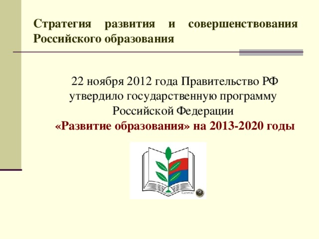 Стратегия развития и совершенствования Российского образования   22 ноября 2012 года Правительство РФ утвердило государственную программу Российской Федерации  «Развитие образования» на 2013-2020 годы   