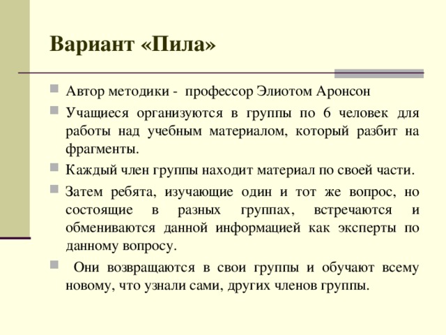 Вариант «Пила» Автор методики - профессор Элиотом Аронсон Учащиеся организуются в группы по 6 человек для работы над учебным материалом, который разбит на фрагменты. Каждый член группы находит материал по своей части. Затем ребята, изучающие один и тот же вопрос, но состоящие в разных группах, встречаются и обмениваются данной информацией как эксперты по данному вопросу.  Они возвращаются в свои группы и обучают всему новому, что узнали сами, других членов группы.   