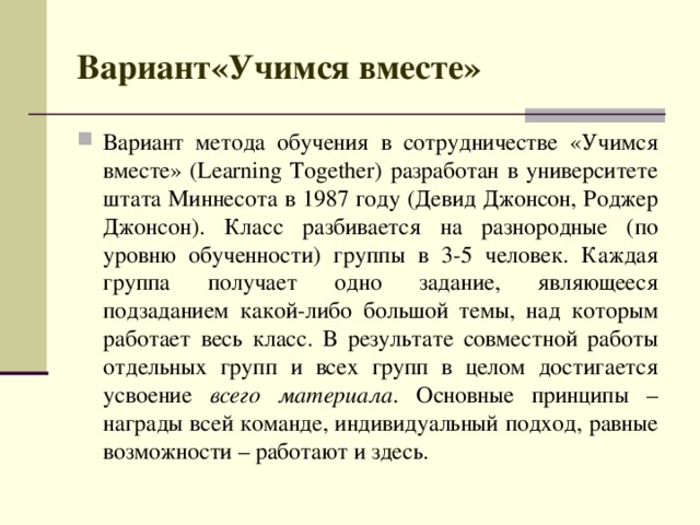 Вариант«Учимся вместе» Вариант метода обучения в сотрудничестве «Учимся вместе» (Learning Together) разработан в университете штата Миннесота в 1987 году (Девид Джонсон, Роджер Джонсон). Класс разбивается на разнородные (по уровню обученности) группы в 3-5 человек. Каждая группа получает одно задание, являющееся подзаданием какой-либо большой темы, над которым работает весь класс. В результате совместной работы отдельных групп и всех групп в целом достигается усвоение всего материала . Основные принципы – награды всей команде, индивидуальный подход, равные возможности – работают и здесь.  