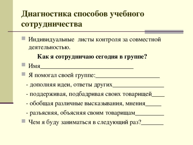 Диагностика способов учебного сотрудничества Индивидуальные листы контроля за совместной деятельностью.  Как я сотрудничаю сегодня в группе? Имя_____________________________ Я помогал своей группе:____________________  - дополняя идеи, ответы других________________  - поддерживая, подбадривая своих товарищей____  - обобщая различные высказывания, мнения_____  - разъясняя, объясняя своим товарищам_________ Чем я буду заниматься в следующий раз?_______ 