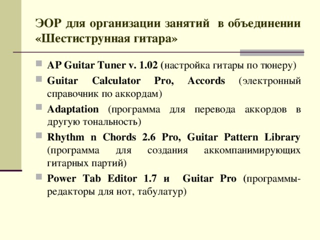 ЭОР для организации занятий в объединении «Шестиструнная гитара» AP Guitar Tuner v. 1.02 ( настройка гитары по тюнеру) Guitar Calculator Pro,  Accords (электронный справочник по аккордам) Adaptation (программа для  перевода аккордов в другую тональность) Rhythm n Chords 2.6 Pro, Guitar Pattern Library (программа для создания аккомпанимирующих гитарных партий) Power Tab Editor 1.7 и Guitar Pro ( программы-редакторы для нот, табулатур) 