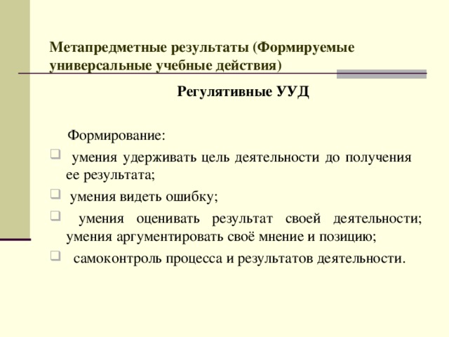  Метапредметные результаты (Формируемые универсальные учебные действия)    Регулятивные УУД   Формирование:  умения удерживать цель деятельности до получения ее результата;  умения видеть ошибку;  умения оценивать результат своей деятельности; умения  аргументировать своё мнение и позицию;  самоконтроль процесса и результатов деятельности. 