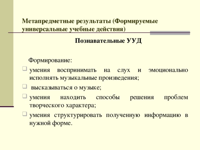  Метапредметные результаты (Формируемые универсальные учебные действия)    Познавательные УУД   Формирование:  умения воспринимать на слух и эмоционально исполнять музыкальные произведения;   высказываться о музыке; умения находить способы решения проблем творческого характера; умения структурировать полученную информацию в нужной форме. 