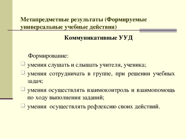  Метапредметные результаты (Формируемые универсальные учебные действия)    Коммуникативные УУД   Формирование: умения слушать и слышать учителя, ученика; умения сотрудничать в группе, при решении учебных задач; умения осуществлять взаимоконтроль и взаимопомощь по ходу выполнения заданий; умения осуществлять рефлексию своих действий. 