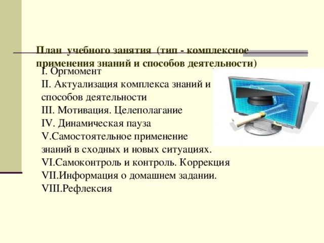   План учебного занятия (тип - комплексное применения знаний и способов деятельности)     I. Оргмомент II. Актуализация комплекса знаний и способов деятельности III. Мотивация. Целеполагание IV . Динамическая пауза V.Самостоятельное применение знаний в сходных и новых ситуациях. V I .Самоконтроль и контроль. Коррекция VI I .Информация о домашнем задании. VII I .Рефлексия   