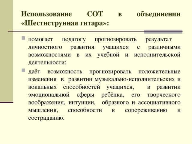 Использование СОТ в объединении «Шестиструнная гитара»: помогает педагогу прогнозировать результат личностного развития учащихся с различными возможностями в их учебной и исполнительской деятельности; даёт возможность прогнозировать положительные изменения в развитии музыкально-исполнительских и вокальных способностей учащихся, в развитии эмоциональной сферы ребёнка, его творческого воображения, интуиции, образного и ассоциативного мышления, способности к сопереживанию и состраданию.  