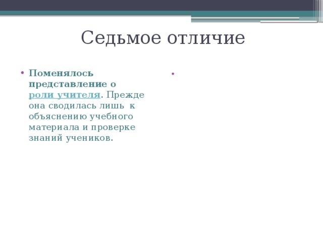 Седьмое отличие Поменялось представление о  роли учителя . Прежде она сводилась лишь  к объяснению учебного материала и проверке знаний учеников. Теперь учитель – активное действующее лицо в жизни класса. Педагог стремится к развитию индивидуальных способностей ребенка, мотивирует школьников к самостоятельности, старается включить в работу каждого. «Высший пилотаж»  в проведении урока и идеальное воплощение новых стандартов на практике – это урок, на котором учитель, лишь направляя детей, дает рекомендации в течение урока. Поэтому дети ощущают, что ведут урок сами. 