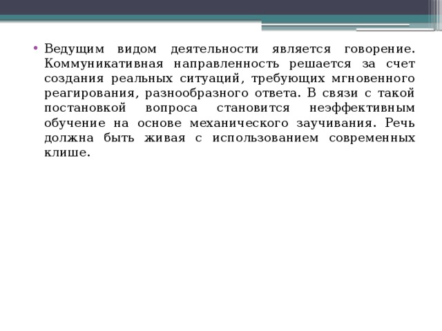 Ведущим видом деятельности является говорение. Коммуникативная направленность решается за счет создания реальных ситуаций, требующих мгновенного реагирования, разнообразного ответа. В связи с такой постановкой вопроса становится неэффективным обучение на основе механического заучивания. Речь должна быть живая с использованием современных клише. 