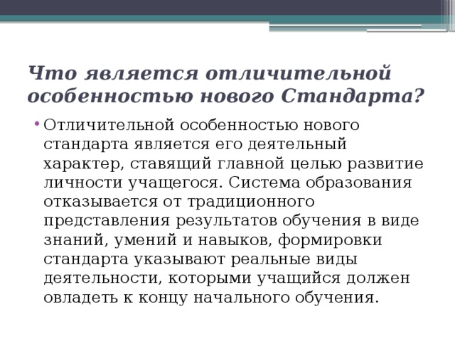 Что является отличительной особенностью нового Стандарта? Отличительной особенностью нового стандарта является его деятельный характер, ставящий главной целью развитие личности учащегося. Система образования отказывается от традиционного представления результатов обучения в виде знаний, умений и навыков, формировки стандарта указывают реальные виды деятельности, которыми учащийся должен овладеть к концу начального обучения. 