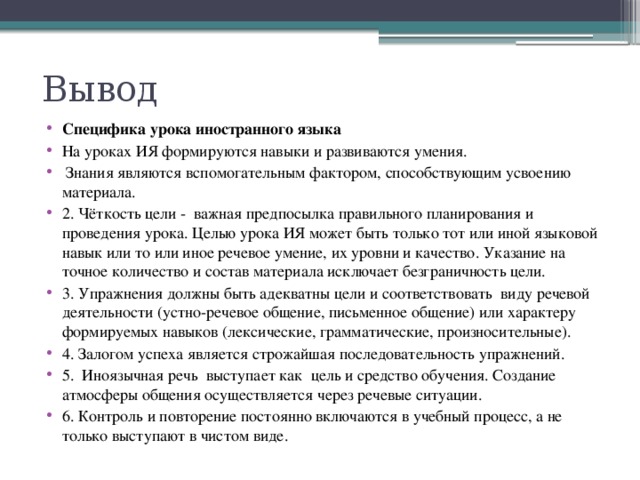 Вывод Специфика урока иностранного языка На уроках ИЯ формируются навыки и развиваются умения.   Знания являются вспомогательным фактором, способствующим усвоению материала. 2. Чёткость цели -  важная предпосылка правильного планирования и проведения урока. Целью урока ИЯ может быть только тот или иной языковой навык или то или иное речевое умение, их уровни и качество. Указание на точное количество и состав материала исключает безграничность цели. 3. Упражнения должны быть адекватны цели и соответствовать  виду речевой деятельности (устно-речевое общение, письменное общение) или характеру формируемых навыков (лексические, грамматические, произносительные). 4. Залогом успеха является строжайшая последовательность упражнений.    5.  Иноязычная речь  выступает как  цель и средство обучения.   Создание атмосферы общения осуществляется через речевые ситуации. 6. Контроль и повторение постоянно включаются в учебный процесс, а не только выступают в чистом виде. 