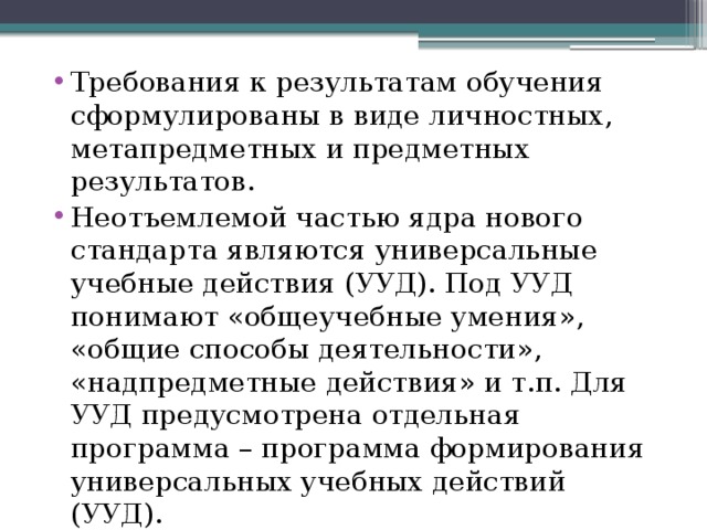 Требования к результатам обучения сформулированы в виде личностных, метапредметных и предметных результатов. Неотъемлемой частью ядра нового стандарта являются универсальные учебные действия (УУД). Под УУД понимают «общеучебные умения», «общие способы деятельности», «надпредметные действия» и т.п. Для УУД предусмотрена отдельная программа – программа формирования универсальных учебных действий (УУД). 