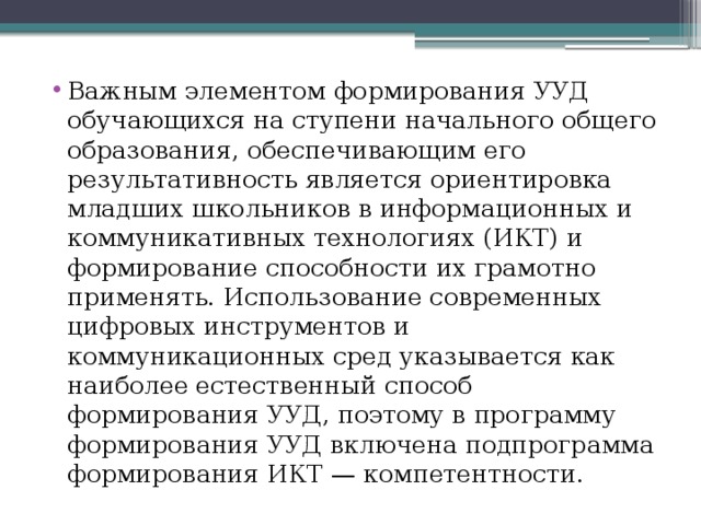 Важным элементом формирования УУД обучающихся на ступени начального общего образования, обеспечивающим его результативность является ориентировка младших школьников в информационных и коммуникативных технологиях (ИКТ) и формирование способности их грамотно применять. Использование современных цифровых инструментов и коммуникационных сред указывается как наиболее естественный способ формирования УУД, поэтому в программу формирования УУД включена подпрограмма формирования ИКТ — компетентности. 