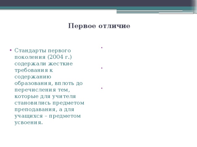   Первое отличие   В новом стандарте заданы общие рамки для решения вопросов, связанных с обучением, воспитанием и развитием младших школьников: 1) признание самоценности возраста в процессе личностного становления и психофизического развития ребенка; 2) признание важности первой ступени для всего последующего образования как этапа в жизни ребенка, связанного с освоением новой социальной позиции и новой социальной роли ученика, с формированием основ умения учиться, со становлением основ гражданской идентичности и мировоззрения; Стандарты первого поколения (2004 г.) содержали жесткие требования к содержанию образования, вплоть до перечисления тем, которые для учителя становились предметом преподавания, а для учащихся – предметом усвоения. 