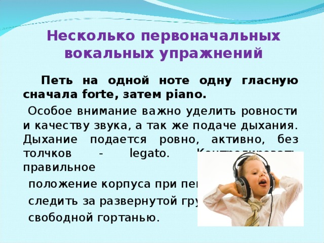 Несколько первоначальных вокальных упражнений  Петь на одной ноте одну гласную сначала forte, затем piano.  Особое внимание важно уделить ровности и качеству звука, а так же подаче дыхания. Дыхание подается ровно, активно, без толчков - legato. Контролировать правильное  положение корпуса при пении,  следить за развернутой грудью,  свободной гортанью.  