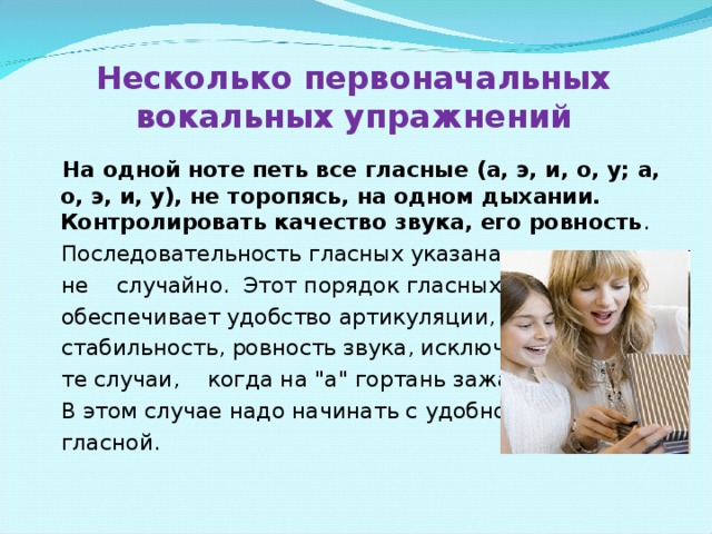 Несколько первоначальных вокальных упражнений   На одной ноте петь все гласные (а, э, и, о, у; а, о, э, и, у), не торопясь, на одном дыхании. Контролировать качество звука, его ровность .  Последовательность гласных указана  не случайно. Этот порядок гласных  обеспечивает удобство артикуляции,  стабильность, ровность звука, исключая  те случаи, когда на 